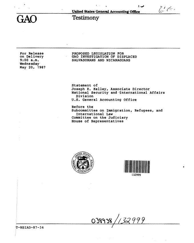 handle is hein.gao/gaobaaoeb0001 and id is 1 raw text is: 

United States General Accounting OMce


GAO


Testimony


For Release
on Delivery
9:00 a.m.
Wednesday
May 20, 1987


PROPOSED LEGISLATION FOR
GAO INVESTIGATION OF DISPLACED
SALVADORANS AND NICARAGUANS






Statement of
Joseph E. Kelley, Associate Director
National Security and International Affairs
  Division
U.S. General Accounting Office

Before the
Subcommittee on Immigration, Refugees, and
  International Law
Committee on the Judiciary
House of Representatives














                            132999


T-NSIAD-87-34


(1~


