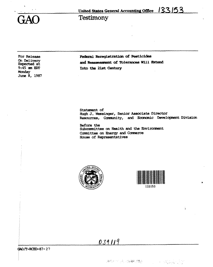 handle is hein.gao/gaobaaoej0001 and id is 1 raw text is: 

United States General Accounting Office /336S153


GAO


For Release
On Delivery
Expected at
9:45 am ET
Monday
June 8, 1987


Testimony


Federal Reregistratcn of Pesticies
and Resssesmnt of Thlerancs Will Extend
Into the 21st Cenry









Statement of
Hugh J. Wessinger, Senior Associate Director
Resources, Comunity, and Econcmic Development Division

Before the
Subocimmttee on Health and the Environment
Ccuttee on Energy and Commerce
House of Representatives











                           1 3315


/T-RE-87- 27                       os


