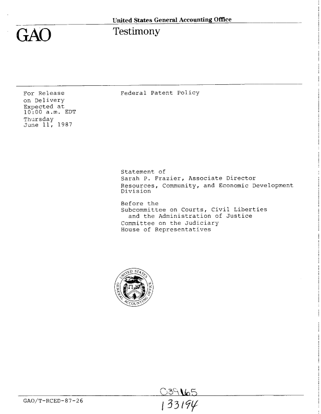 handle is hein.gao/gaobaaoem0001 and id is 1 raw text is: 

United States General Accounting Office


GAO


Testimony


For Release
on Delivery
Expected at
l0::00 a.m. EDT
Thursday
June 11, 1987


Federal Patent Policy


Statement of
Sarah P. Frazier, Associate Director
Resources, Community, and Economic Development
Division

Before the
Subcommittee on Courts, Civil Liberties
  and the Administration of Justice
Committee on the Judiciary
House of Representatives


GAO/T-RCED-87-26


1 33/$'


