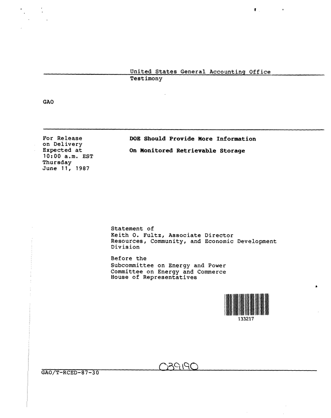 handle is hein.gao/gaobaaoen0001 and id is 1 raw text is: 









United States General Accounting Office
Testimony


GAO


For Release
on Delivery
Expected at
10:00 a.m. EST
Thursday
June 11, 1987


DOE Should Provide More Information

On Monitored Retrievable Storage


Statement of
Keith 0. Fultz, Associate Director
Resources, Community, and Economic Development
Division

Before the
Subcommittee on Energy and Power
Committee on Energy and Commerce
House of Representatives


133217


GAO/T-RCED-87-30                 I -    -


