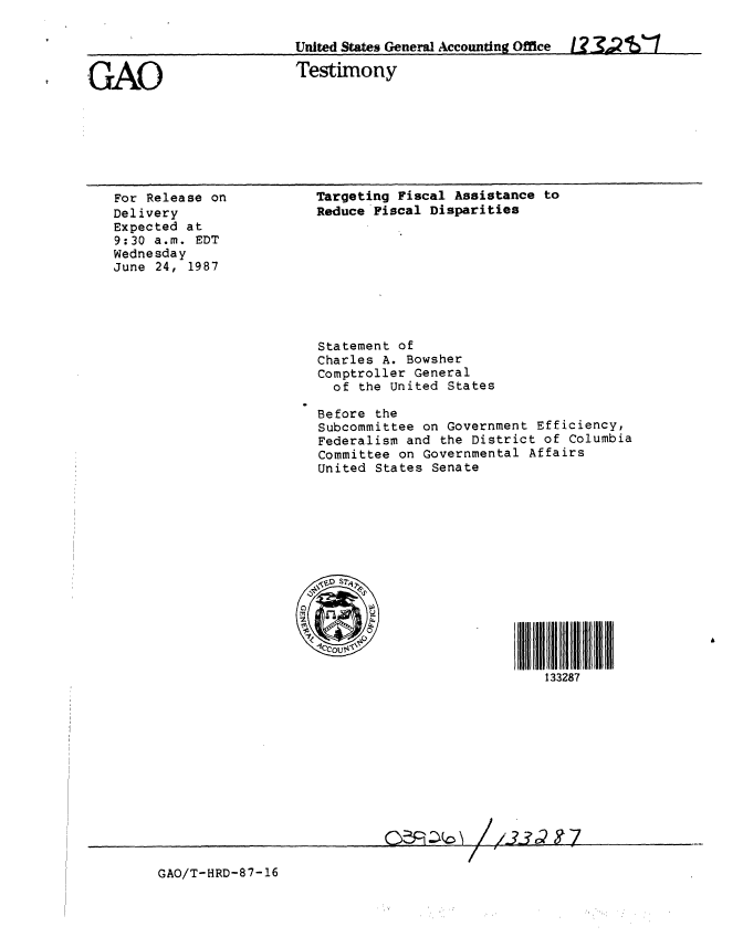 handle is hein.gao/gaobaaoew0001 and id is 1 raw text is: 

     IUnited States General Accountng Office            U2    471


GAO                     Testimony


For Release on
Delivery
Expected at
9:30 a.m. EDT
Wednesday
June 24, 1987


Targeting Fiscal Assistance to
Reduce Fiscal Disparities









Statement of
Charles A. Bowsher
Comptroller General
  of the United States

Before the
Subcommittee on Government Efficiency,
Federalism and the District of Columbia
Committee on Governmental Affairs
United States Senate












-I0COUrV'                    f    l

                          133287











                  /1


GAO/T-HRD-87-16


