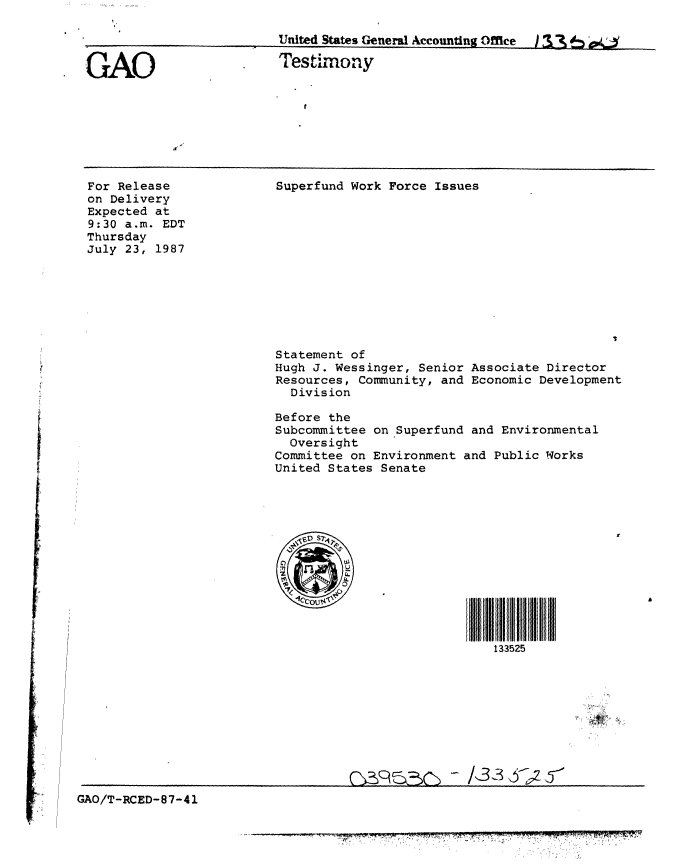 handle is hein.gao/gaobaaofl0001 and id is 1 raw text is: 

                          United States General Accounting Office i 3 e

GAO                       Testimony


For Release
on Delivery
Expected at
9:30 a.m. EDT
Thursday
July 23, 1987


Superfund Work Force Issues


Statement of
Hugh J. Wessinger, Senior
Resources, Community, and
  Division


Associate Director
Economic Development


Before the
Subcommittee on Superfund and Environmental
  Oversight
Committee on Environment and Public Works
United States Senate


133525


GAO/T-RCED-87-41


7-77L-7          '7
     7777 7777=777    777


