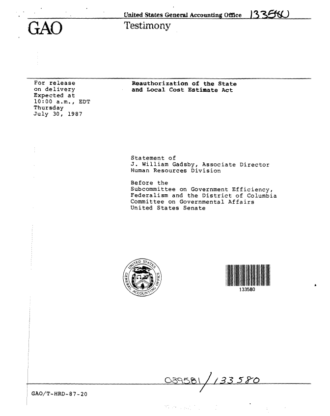handle is hein.gao/gaobaaofo0001 and id is 1 raw text is: 
United States General Accounting Office


GAO


Testimony


For release
on delivery
Expected at
10:00 a.m., EDT
Thursday
July 30, 1987


Reauthorization of the State
and Local Cost Estimate Act










Statement of
J. William Gadsby, Associate Director
Human Resources Division

Before the
Subcommittee on Government Efficiency,
Federalism and the District of Columbia
Committee on Governmental Affairs
United States Senate








*iV ,i0Vo STi                i i i



       __                 133580


3CG5k //33.5'?-0


GAO/T-HRD-87-20


