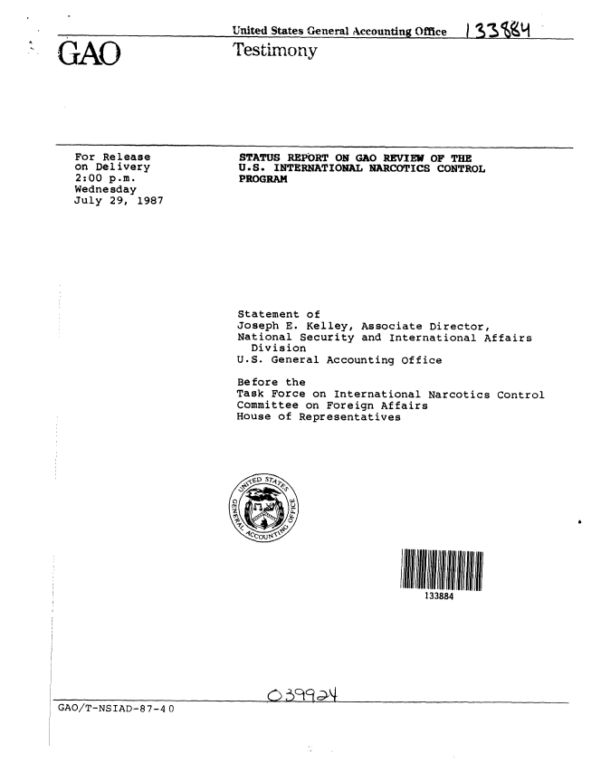 handle is hein.gao/gaobaaofx0001 and id is 1 raw text is: 

Uuited States General Acconntin~ Office


GAO


For Release
on Delivery
2:00 p.m.
Wednesday
July 29, 1987


d 2%Vj


Testimony


STATUS REPORT ON GAO REVIEW OF THE
U.S. INTERNATIONAL NARCOTICS CONTROL
PROGRAM


Statement of
Joseph E. Kelley, Associate Director,
National Security and International Affairs
  Division
U.S. General Accounting office

Before the
Task Force on International Narcotics Control
Committee on Foreign Affairs
House of Representatives


133884


GAO/T-NSIAD-87-4 0


