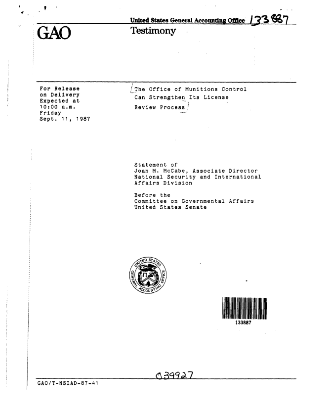 handle is hein.gao/gaobaaofy0001 and id is 1 raw text is: 



GAO


For Release
on Delivery
Expected at
10:00 a.m.
Friday
Sept. 11, 1987


Uzitd States General AounttMnee    Off

Testimony


(The Office of Munitions Control
Can Strengthen Its License
Review Process!


Statement of
Joan M. McCabe, Associate Director
National Security and International
Affairs Division

Before the
Committee on Governmental Affairs
United States Senate


I 1    111
   133887


GAO/T-NSIAD-87-41


