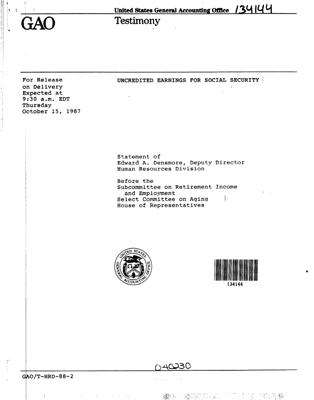 handle is hein.gao/gaobaaogk0001 and id is 1 raw text is: 
GAO


Testimony


For Release
on Delivery
Expected at
9:30 a.m. EDT
Thursday
October 15, 1987


UNCREDITED EARNINGS FOR SOCIAL SECURITY


Statement of
Edward A. Densmore, Deputy
Human Resources Division

Before the
Subcommittee on Retirement
  and Employment
Select Committee on Aging
House of Representatives







  'SD ST'
  (21P

M       t


Director



Income















I  I 4 1 111
   134 144


GO/T-HRD-88-2


United States Gene l Accounting Office  /.%4 1  L


