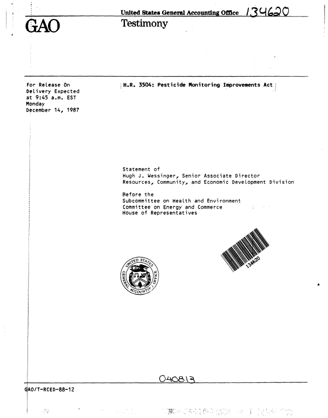 handle is hein.gao/gaobaaohn0001 and id is 1 raw text is: 
United States Generl Accounting Office  3 q 4C C)


GAO


Testimony


For ReLease On
DeLivery Expected
at 9:45 a.m. EST
Monday
December 14, 1987


H.R. 3504: Pesticide Monitoring Improvements ActI


Statement of
Hugh J. Wessinger, Senior Associate Director
Resources, Community, and Economic Development Division

Before the
Subcommittee on HeaLth and Environment
Committee on Energy and Commerce
House of Representatives


                                         O'c     V*
GAO/T-RCED-88-12


