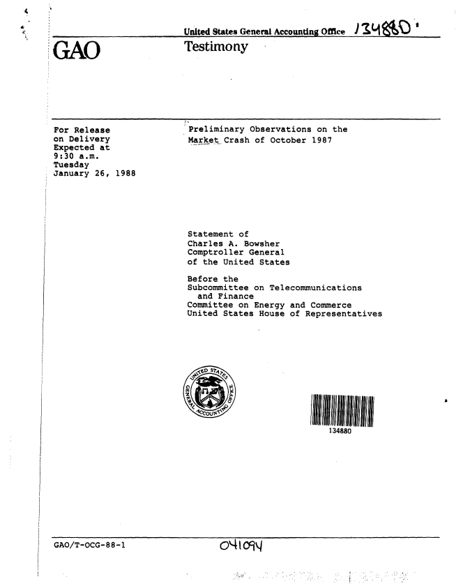 handle is hein.gao/gaobaaoht0001 and id is 1 raw text is: 




GAO


For Release
on Delivery
Expected at
9:30 a.m.
Tuesday
January 26, 1988


United States General Accounting Office  J~ ~   Z


Testimony


Preliminary Observations on the
Market Crash of October 1987


Statement of
Charles A. Bowsher
Comptroller General
of the United States

Before the
Subcommittee on Telecommunications
  and Finance
Committee on Energy and Commerce
United States House of Representatives


GAO/T-OCG-88-1


otcgq



