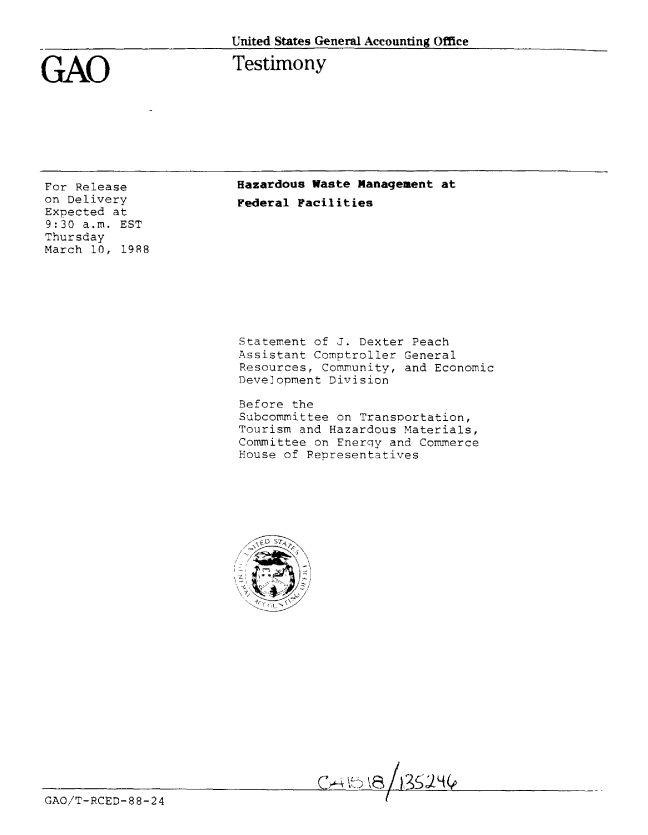 handle is hein.gao/gaobaaois0001 and id is 1 raw text is: 

                         United States General Accounting Office


GAO                      Testimony


For Release
on Delivery
Expected at
9:30 a.m. EST
Thursday
March 10, 1988


Hazardous Waste Management at
Federal Facilities


Statement of J. Dexter Peach
Assistant Comptroller General
Resources, Community, and Economic
Development Division

Before the
Subcommittee on Transoortation,
Tourism and Hazardous Materials,
Committee on Enerqy and Commerce
House of Representatives


GAO/T-RCED-88-24


