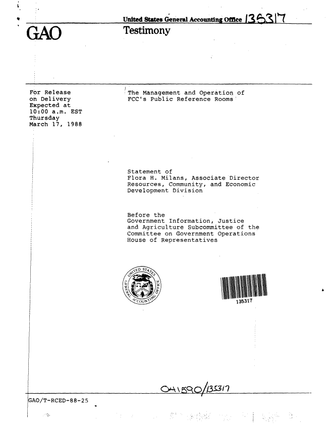 handle is hein.gao/gaobaaoja0001 and id is 1 raw text is: 

                         United States Generl Accounting Office


GAO                       Testimony


For Release
on Delivery
EXpected at
10:00 a.m. EST
Thursday
March 17, 1988


The Management and Operation of
FCC's Public Reference Rooms


Statement of
Flora H. Milans, Associate Director
Resources, Community, and Economic
Development Division



Before the
Government Information, Justice
and Agriculture Subcommittee of the
Committee on Government Operations
House of Representatives


1\5317


