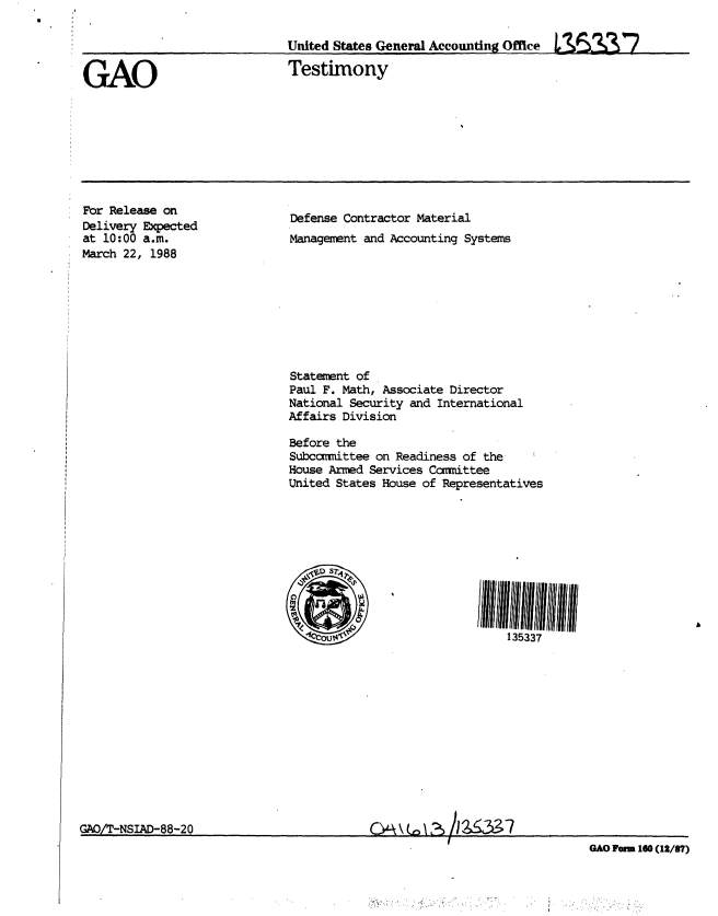 handle is hein.gao/gaobaaojf0001 and id is 1 raw text is: 


United States General Accounting Office L 5-   _ /


GAO


Testimony


For Release on
Delivery Expected
at 10:00 a.m.
March 22, 1988


Defense Contractor Material
Management and Accounting Systems


Statement of
Paul F. Math, Associate Director
National Security and International
Affairs Division

Before the
Subccmittee on Readiness of the
House Armed Services Cammittee
United States House of Representatives


135337


GAO/T-NSIAD-88-20


GAO orn 160 (12/87)


h &     7


