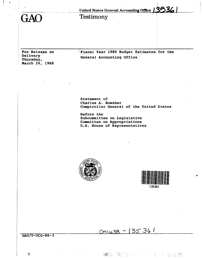 handle is hein.gao/gaobaaojm0001 and id is 1 raw text is: 



GAO


United States General Accounting Office '.  (  ]
Testimony


For Release on
Delivery
Thursday,
March 24, 1988


GAO/T-OCG-88-3


Fiscal Year 1989 Budget Estimates for the
General Accounting Office,;










Statement of
Charles A. Bowsher
Comptroller General of the United States

Before the
Subcommittee on Legislative
Committee on Appropriations
U.S. House of Representatives















                              135361











                    -13 5-34 /


