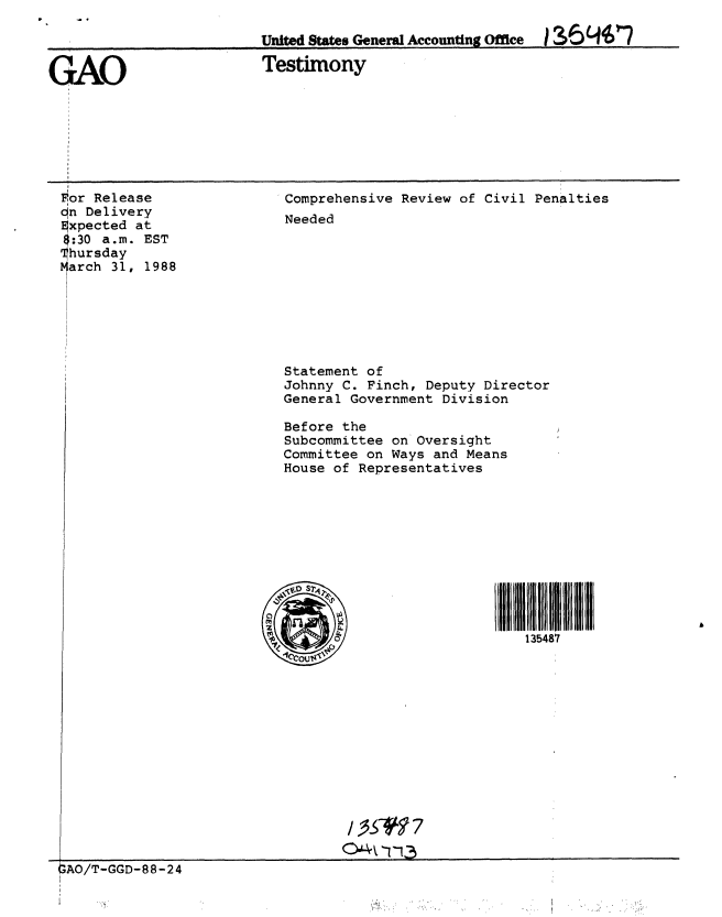 handle is hein.gao/gaobaaojw0001 and id is 1 raw text is: 

                          United States General Accounting Office  ?064007


GAO                       Testimony


For Release
n Delivery
Expected at
$:30 a.m. EST
hursday
arch 31, 1988


Comprehensive Review of Civil Penalties
Needed


Statement of
Johnny C. Finch, Deputy Director
General Government Division

Before the
Subcommittee on Oversight
Committee on Ways and Means
House of Representatives


ll 48  ill
135487


GAO/T-GGD-88-24


