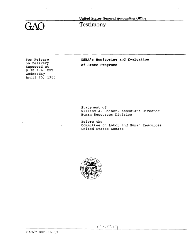 handle is hein.gao/gaobaaokm0001 and id is 1 raw text is: 



United States General Accounting Office


GAO


Testimony


For Release
on Delivery
Expected at
9:30 a.m. EST
Wednesday
April 20, 1988


OSHA's Monitoring and Evaluation
of State Programs


Statement of
William J. Gainer, Associate Director
Human Resources Division

Before the
Committee on Labor and Human Resources
United States Senate


GAO/T-HRD- 88-13


