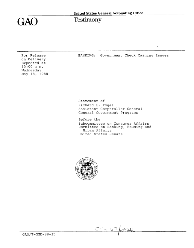 handle is hein.gao/gaobaaolp0001 and id is 1 raw text is: 


United States General Accounting Office


GAO


Testimony


For Release
on Delivery
Expected at
10:00 a.m.
Wednesday
May 18, 1988


BANKING: Government Check Cashing Issues


                         Statement of
                         Richard L. Fogel
                         Assistant Comptroller General
                         General Government Programs

                         Before the
                         Subcommittee on Consumer Affairs
                         Committee on Banking, Housing and
                           Urban Affairs
                         United States Senate











                         G  -COj-'















GAO/T-GGD-B8-35


