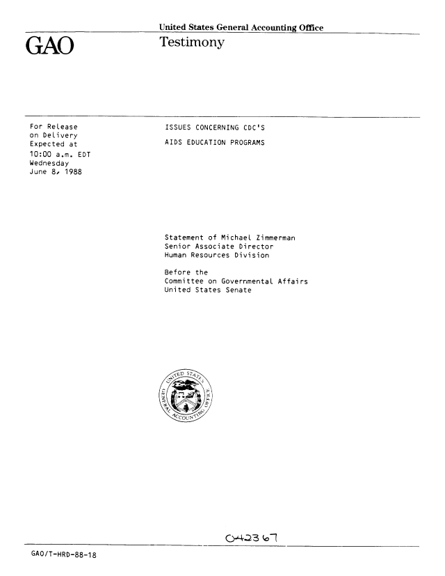 handle is hein.gao/gaobaaome0001 and id is 1 raw text is: 

United States General Accounting Office


GAO


Testimony


For ReLease
on DeLivery
Expected at
10:00 a.m. EDT
Wednesday
June 8, 1988


ISSUES CONCERNING CDC'S

AIDS EDUCATION PROGRAMS


Statement of Michael Zimmerman
Senior Associate Director
Human Resources Division

Before the
Committee on GovernmentaL Affairs
United States Senate


GAO/T-HRD-88-18


