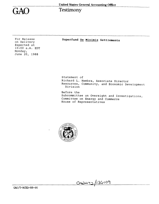 handle is hein.gao/gaobaaomk0001 and id is 1 raw text is: 
United States General Accounting Office


GAO


Testimony


For Release
on Delivery
Expected at
10:00 a.m. EDT
Monday,
June 20, 1988


Superfund De Minimis Settlements


Statement of
Richard L. Hembra, Associate Director
Resources, Community, and Economic Development
  Division

Before the
Subcommittee on Oversight and Investigations,
Committee on Energy and Commerce
House of Representatives


GAD/T-RCED-88-46


