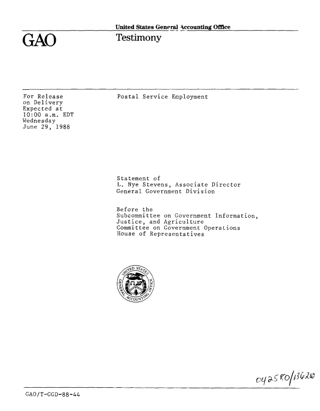 handle is hein.gao/gaobaaomx0001 and id is 1 raw text is: 


United States General 4ccounting Office

Testimony


GAO


For Release
on Delivery
Expected at
10:00 a.m. EDT
Wednesday
June 29, 1988


Postal Service Employment


Statement of
L. Nye Stevens, Associate Director
General Government Division


Before the
Subcommittee on Government Information,
Justice, and Agriculture
Committee on Government Operations
House of Representatives


GAO/T-GGD-88-44


