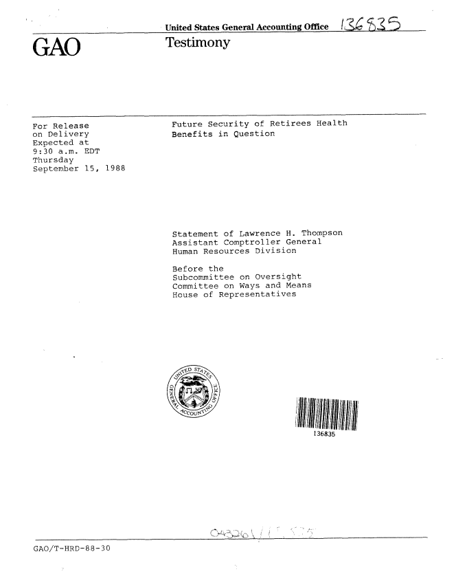 handle is hein.gao/gaobaaoop0001 and id is 1 raw text is: 

United States General Accounting Office     S %


GAO


Testimony


For Release
on Delivery
Expected at
9:30 a.m. EDT
Thursday
September 15, 1988


Future Security of Retirees Health
Benefits in Question











Statement of Lawrence H. Thompson
Assistant Comptroller General
Human Resources Division

Before the
Subcommittee on Oversight
Committee on Ways and Means
House of Representatives











        6




                           136835


GAO/T-HRD-88-30



