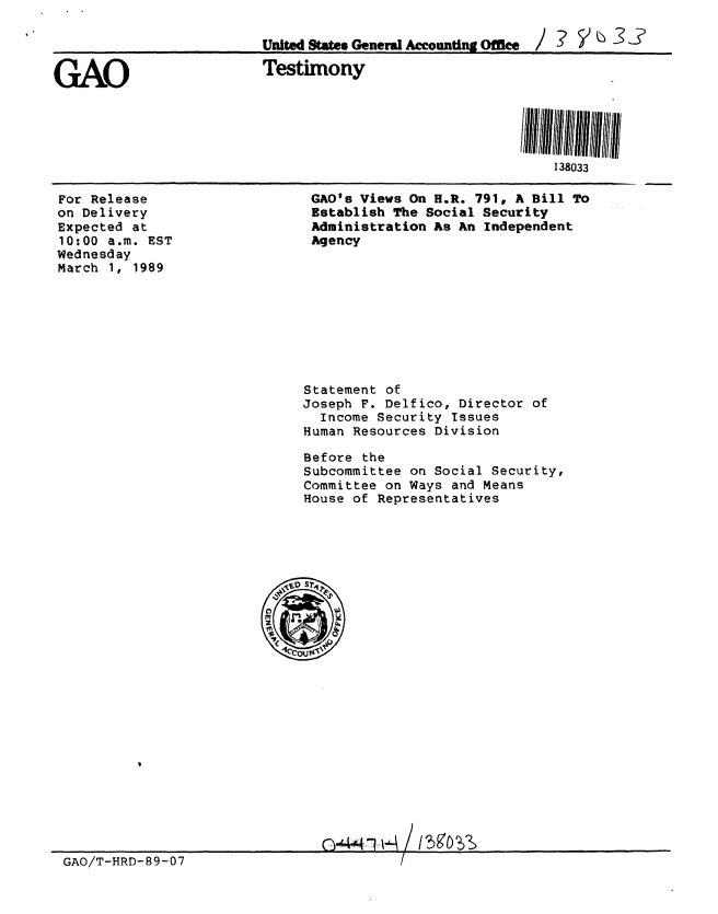 handle is hein.gao/gaobaaoqq0001 and id is 1 raw text is: 

United States General Accounting Office / ? V


GAO


Testimony


For Release
on Delivery
Expected at
10:00 a.m. EST
Wednesday
March 1, 1989


GAO's Views On H.R. 791, A Bill To
Establish The Social Security
Administration As An Independent
Agency


Statement of
Joseph F. Delfico, Director of
  Income Security Issues
Human Resources Division

Before the
Subcommittee on Social Security,
Committee on Ways and Means
House of Representatives


GAO/T-HRD-89-07


138033


