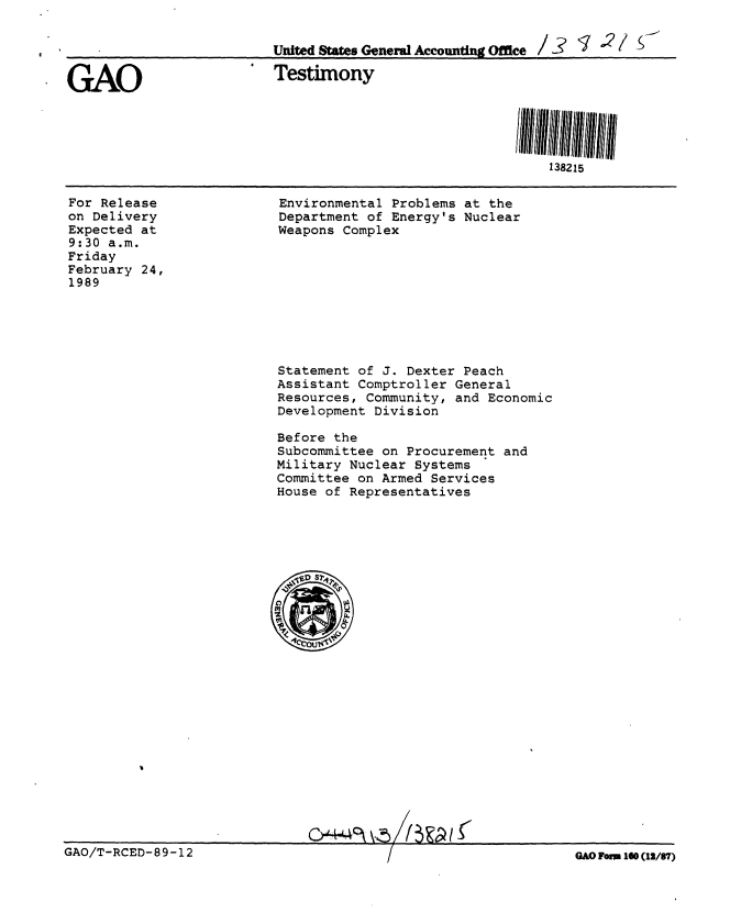 handle is hein.gao/gaobaaorn0001 and id is 1 raw text is: 


                         United States General Accounting Office/3  /   -

GAO                       Testimony





                                                           138215


For Release
on Delivery
Expected at
9:30 a.m.
Friday
February 24,
1989


Environmental Problems at the
Department of Energy's Nuclear
Weapons Complex


Statement of J. Dexter Peach
Assistant Comptroller General
Resources, Community, and Economic
Development Division

Before the
Subcommittee on Procurement and
Military Nuclear Systems
Committee on Armed Services
House of Representatives


CP4O(       (f


GAO FOM 160 (12/87)


GAO/T-RCED- 89-12


