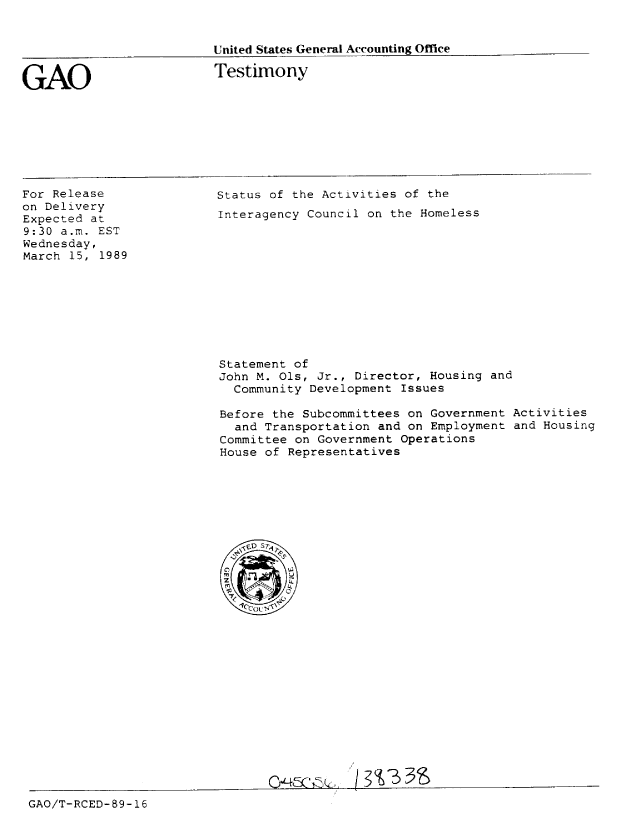 handle is hein.gao/gaobaaorw0001 and id is 1 raw text is: 


United States General Accounting Office


GAO


Testimony


For Release
on Delivery
Expected at
9:30 a.m. EST
Wednesday,
March 15, 1989


Status of the Activities of the
Interagency Council on the Homeless


Statement of
John M. Ols, Jr., Director, Housing and
  Community Development Issues

Before the Subcommittees on Government Activities
  and Transportation and on Employment and Housing
Committee on Government Operations
House of Representatives


GAO/T-RCED- 89-16


