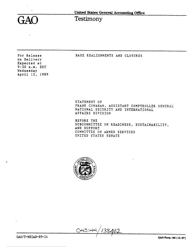 handle is hein.gao/gaobaaosn0001 and id is 1 raw text is: 

United States General Accounting Office


GAO


Testimony


For Release
on Delivery
Expected at
9:30 a.m. EST
Wednesday
April 12, 1989


BASE REALIGNMENTS AND CLOSURES


STATEMENT OF
FRANK CONAHAN, ASSISTANT COMPTROLLER GENERAL
NATIONAL SECURITY AND INTERNATIONAL
AFFAIRS DIVISION

BEFORE THE
SUBCOMMITTEE ON READINESS, SUSTAINABILITY,
AND SUPPORT
COMMITTEE ON ARMED SERVICES
UNITED STATES SENATE


C43 t44. 1/3S:46.?


GAO/T-NSIAD-89- 24


GAO Formn 160 (12/87)


