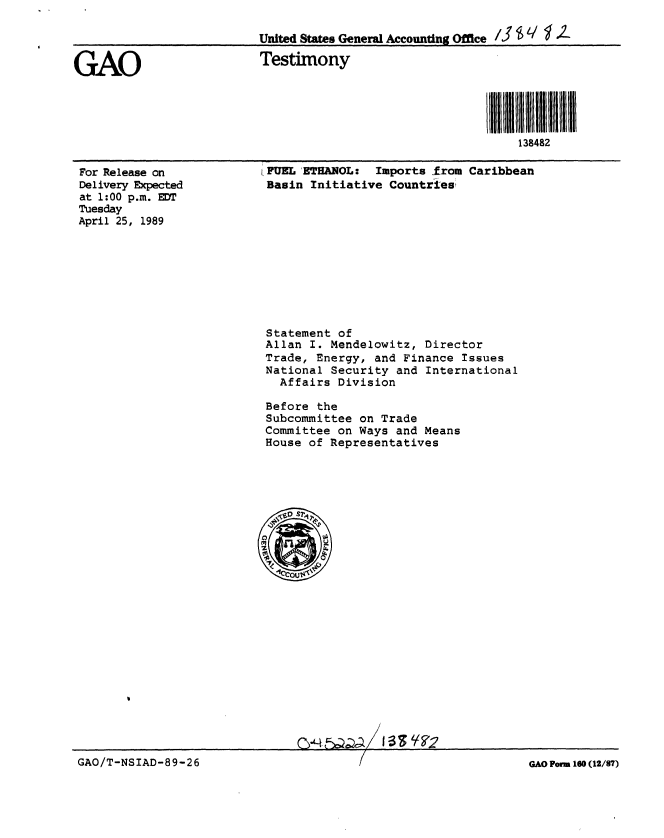 handle is hein.gao/gaobaaotc0001 and id is 1 raw text is: 

                           United States General Accounting Office /

GAO                        Testimony



                                                             ill illII38482 ii
                                                                 138482


For Release on
Delivery Expected
at 1:00 p.m. EDT
Tuesday
April 25, 1989


I FUELETHANOL: Imports from Caribbean
Basin Initiative Countries


Statement of
Allan I. Mendelowitz, Director
Trade, Energy, and Finance Issues
National Security and International
  Affairs Division

Before the
Subcommittee on Trade
Committee on Ways and Means
House of Representatives


CV4 FQA-~.


GAO/T-NSIAD-89-26                                                 GAO Form 160 (12/87)


1 -3 Is ly F-17


GAO/T-NSIAD-89-26


GAO Porm 160 (12/87)


