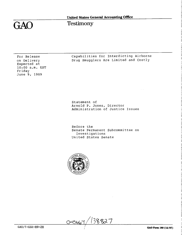 handle is hein.gao/gaobaaovd0001 and id is 1 raw text is: 



United States General Accounting Office


GAO


Testimony


For Release
on Delivery
Expected at
10:00 a.m. EST
Friday
June 9, 1989


Capabilities for Interdicting Airborne
Drug Smugglers Are Limited and Costly


Statement of
Arnold P. Jones, Director
Administration of Justice Issues




Before the
Senate Permanent Subcommittee on
  Investigations
United States Senate


Q)jA5U.cVTjZ 13 wJ-


GAO/T-GGD-89-28


GAO Form 160 (12/8/)


