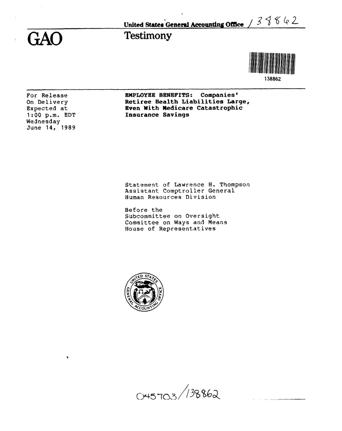 handle is hein.gao/gaobaaovi0001 and id is 1 raw text is: 


                         United States General Accounting Office/   g t ' 2'-Q


GAO                      Testimony




                                                               138862


For Release
On Delivery
Expected at
1:00 p.m. EDT
Wednesday
June 14, 1989


EMPLOYEE BENEFITS: Companies'
Retiree Health Liabilities Large,
Even With Medicare Catastrophic
Insurance Savings


Statement of Lawrence H. Thompson
Assistant Comptroller General
Human Resources Division

Before the
Subcommittee on Oversight
Committee on Ways and Means
House of Representatives


C~5~1c~


