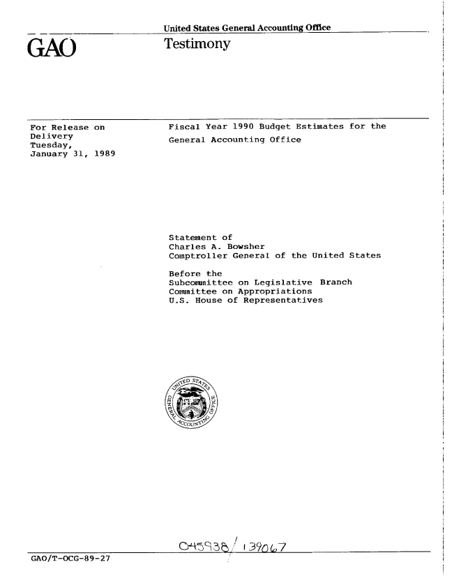 handle is hein.gao/gaobaaowa0001 and id is 1 raw text is: 

___             United States General Accounting Office


GAO


Testimony


For Release on
Delivery
Tuesday,
January 31, 1989


Fiscal Year 1990 Budget Estimates for the
General Accounting Office


Statement of
Charles A. Bowsher
Comptroller General of the United States

Before the
Subcommittee on Legislative Branch
Cotmnittee on Appropriations
U.S. House of Representatives


                                      I

GAO/T-OCG-89-27


