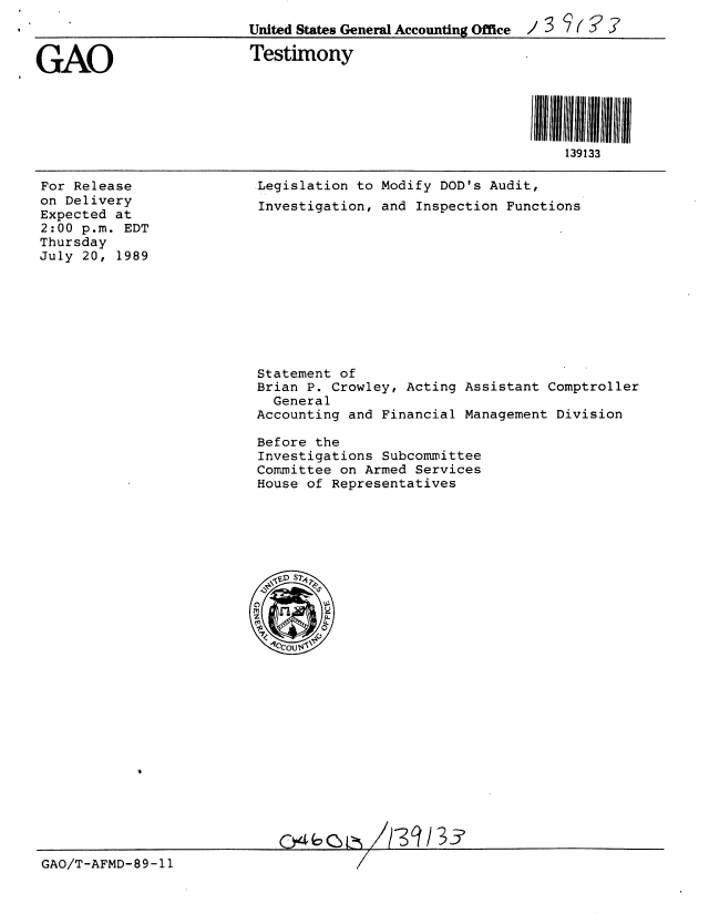 handle is hein.gao/gaobaaowb0001 and id is 1 raw text is: 
                         United States General Accounting Office  / 3


GAO                       Testimony





                                                               139133


For Release
on Delivery
Expected at
2:00 p.m. EDT
Thursday
July 20, 1989


Legislation to Modify DOD's Audit,
Investigation, and Inspection Functions


Statement of
Brian P. Crowley, Acting Assistant Comptroller
  General
Accounting and Financial Management Division

Before the
Investigations Subcommittee
Committee on Armed Services
House of Representatives


A/-3 /33


GAO/T-AFMD-89-11


