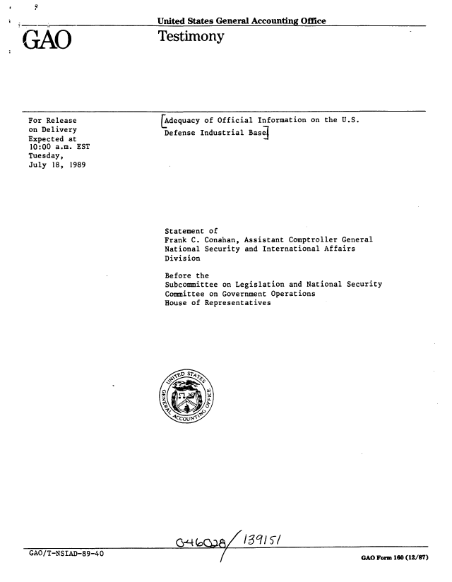 handle is hein.gao/gaobaaowe0001 and id is 1 raw text is: 
--                            United States General Accounting Office


GAO


Testimony


For Release
on Delivery
Expected at
10:00 a.m. EST
Tuesday,
July 18, 1989


Adequacy of Official Information on the U.S.
Defense Industrial Base


Statement of
Frank C. Conahan,
National Security
Division


Assistant Comptroller General
and International Affairs


Before the
Subcommittee on Legislation and National Security
Committee on Government Operations
House of Representatives


Q&4 G           3715


GAO/T-NSIAD-89-40


GAO Form 160 (12/87)


