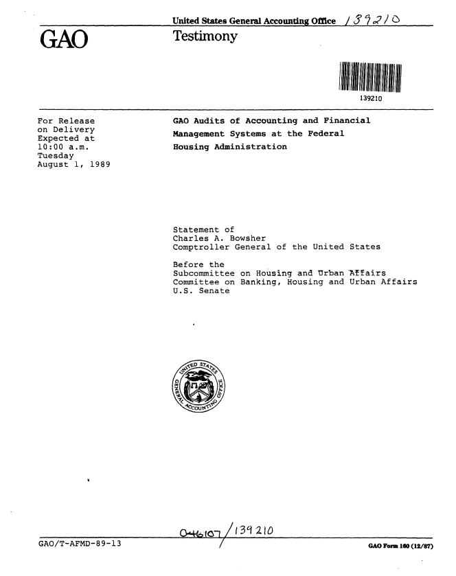 handle is hein.gao/gaobaaowm0001 and id is 1 raw text is: 
                         United States General Accounting Office ; $ ' 2 /

GAO                       Testimony






                                                              139210


For Release
on Delivery
Expected at
10:00 a.m.
Tuesday
August 1, 1989


GAO Audits of Accounting and Financial
Management Systems at the Federal
Housing Administration


Statement of
Charles A. Bowsher
Comptroller General of the United States

Before the
Subcommittee on Housing and Urban Mfairs
Committee on Banking, Housing and Urban Affairs
U.S. Senate


I 40+6 to / 13 9210


GAO/T-AFMD-89-13


GAO For 160 (12/67)


