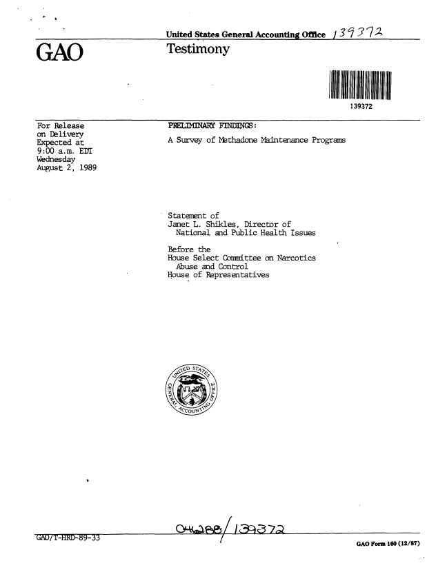 handle is hein.gao/gaobaaoww0001 and id is 1 raw text is: 


                             United States General Accounting Office / 3 ? 7

GAO                          Testimony




                                                                       139372


For Release
on Delivery
Expected at
9:00 a.m. EDT
Wednesday
August 2, 1989


A Survey of Methadone Maintenance Programs


Statement of
Janet L. Shikles, Director of
  National and Public Health Issues

Before the
House Select Cznmittee on Narcotics
  Abuse and Control
House of Representatives


QHO~e/ 13j37a


GAO Form 160 (12/87)


GAO/'i-H.FD-89-33~


