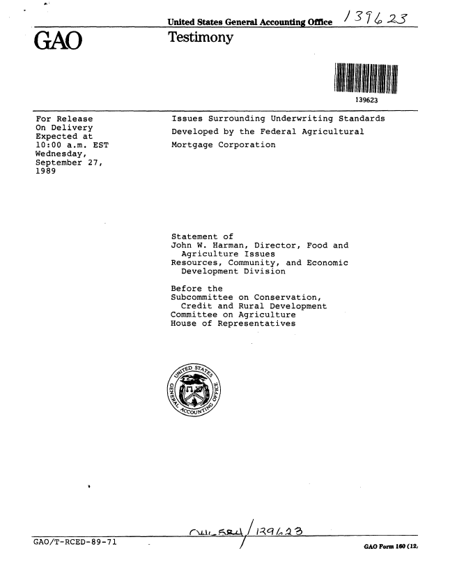 handle is hein.gao/gaobaaoxm0001 and id is 1 raw text is: 
                          United States General Accounting Office  /    4 -2S


GAO                       Testimony




                                                              139623


For Release
On Delivery
Expected at
10:00 a.m. EST
Wednesday,
September 27,
1989


Issues Surrounding Underwriting Standards
Developed by the Federal Agricultural
Mortgage Corporation


Statement of
John W. Harman, Director, Food and
  Agriculture Issues
Resources, Community, and Economic
  Development Division

Before the
Subcommittee on Conservation,
  Credit and Rural Development
Committee on Agriculture
House of Representatives


GAO/T-RCED-89-71


GAO Porm 160 (12,


.F


r\Li,-.e-Ns-z.4 / 1-- q /'.!  S



