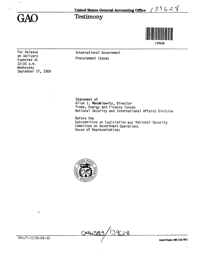 handle is hein.gao/gaobaaoxo0001 and id is 1 raw text is: 
                              United States General Accounting Office / 3  2

GAO                           Testimony




                                                                        139628


For Release
on Delivery
Expected at
10:00 a.m.
Wednesday
September 27, 1989


International Government
Procurement Issues


Statement of
Allan I. Mendelowitz, Director
Trade, Energy and Finance Issues
National Security and International Affairs Division

Before the
Subcommittee on Legislation and National Security
Committee on Government Operations
House of Representatives


GAO/T-;ISIAD-89-50


GAO Form 160 (12/87)


        12 ;:k    A,-
CY- 6,'20   /j),j'r1':20                I


