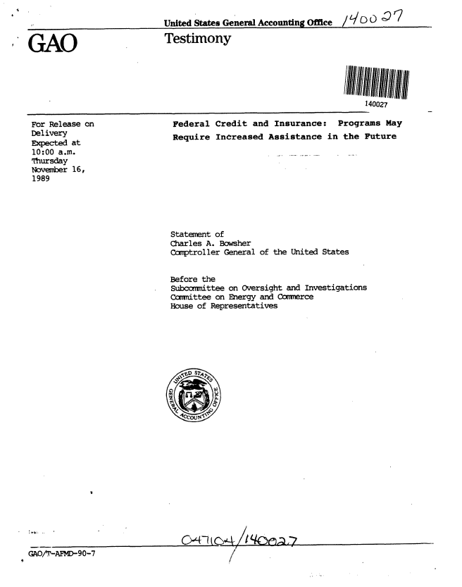 handle is hein.gao/gaobaapaa0001 and id is 1 raw text is: 
United States General Accounting Office  / L/ DC 0


GAO


Testimony


For Release on
Delivery
Expected at
10:00 a.m.
Thursday
Novenber 16,
1989


Federal Credit and Insurance: Programs May
Require InCreased Assistance in the Future


Statement of
Charles A. Bowsher
Ccmptroller General of the United States


Before the
Subcomittee on Oversight and Investigations
carittee on Energy and Ccwerce
House of Representatives


SeSi .


0O41(C4 Iqonaa


GAOAr-AFD-90-7


140027


