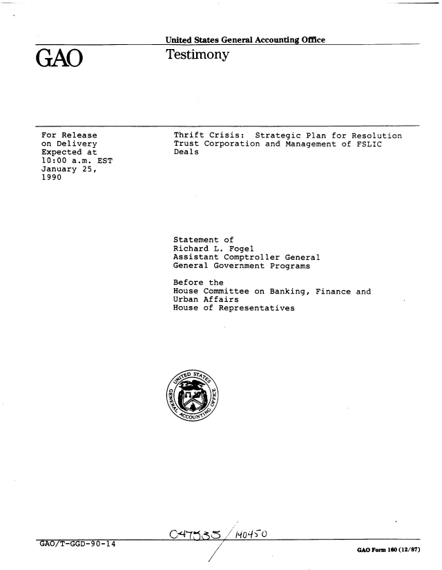 handle is hein.gao/gaobaapal0001 and id is 1 raw text is: 



United States General Accounting Office


GAO


Testimony


For Release
on Delivery
Expected at
10:00 a.m. EST
January 25,
1990


Thrift Crisis: Strategic Plan for Resolution
Trust Corporation and Management of FSLIC
Deals


Statement of
Richard L. Fogel
Assistant Comptroller General
General Government Programs

Before the
House Committee on Banking, Finance and
Urban Affairs
House of Representatives


UAO/T-GGD-90-14


GAO Form 160 (12/87)


