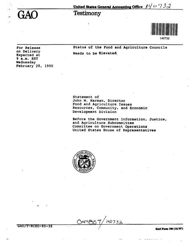 handle is hein.gao/gaobaapbq0001 and id is 1 raw text is: 
                         United States General Amcounting Office     r7 /  73 c


GAO                      Testimony




                                                                140732


For Release
on Delivery
Expected at
9 a.m. EST
Wednesday
February 28, 1990


Status of the Food and Agriculture Councils
Needs to be Elevated


Statement of
John W. Harman, Director
Food and Agriculture Issues
Resources, Community, and Economic
Development Division


Before the Government Information, Justice,
and Agriculture Subcommittee
Committee on Government Operations
United States House of Representatives








.~S






M5'~T~O5


GAO/T-RCED-90-36


GAO Vrm 10 (12/87)


