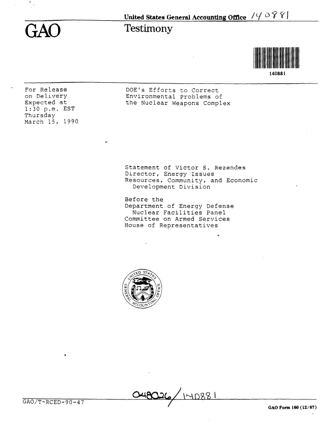 handle is hein.gao/gaobaapck0001 and id is 1 raw text is: 

United States General Accounting Office /( Y  1 I


GAO


Testimony


For Release
on Delivery
Expected at
1:30 p.m. EST
Thursday
March 15, 1990


DOE's Efforts to Correct
Environmental Problems of
the Nuclear Weapons Complex


Statement of Victor S. Rezendes
Director, Energy Issues
Resources, Community, and Economic
  Development Division

Before the
Department of Energy Defense
  Nuclear Facilities Panel
Committee on Armed Services
House of Representatives


GAO/T-RCED-90-47


140881


GAO Form 160 (12/87)


0-4FC12c. /   kA ow  I


