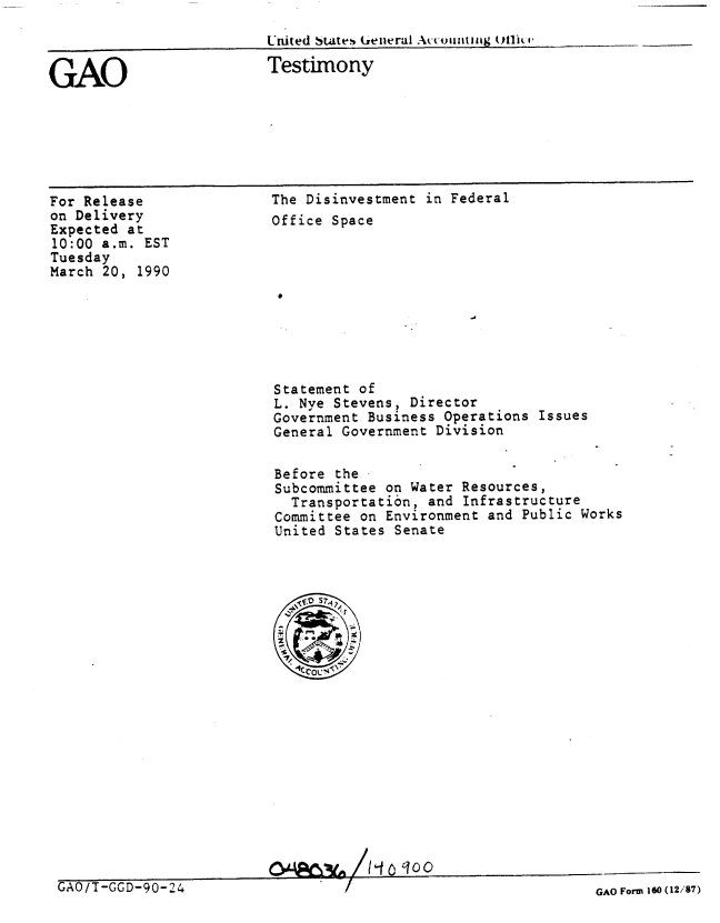 handle is hein.gao/gaobaapcr0001 and id is 1 raw text is: 

United States (Yenerai Accounztin~g 011iko-__


Testimony


For Release
on Delivery
Expected at
10:00 a.m. EST
Tuesday
March 20, 1990


The Disinvestment in Federal
Office Space


Statement of
L. Nye Stevens, Director
Government Business Operations Issues
General Government Division


Before the
Subcommittee on Water Resources,
  Transportation, and Infrastructure
Committee on Environment and Public Works
United States Senate


OA4cl% /- l?_3o(o


GAO


GAO/T-GGD-90-24


GAO Form 160 (12/87)


