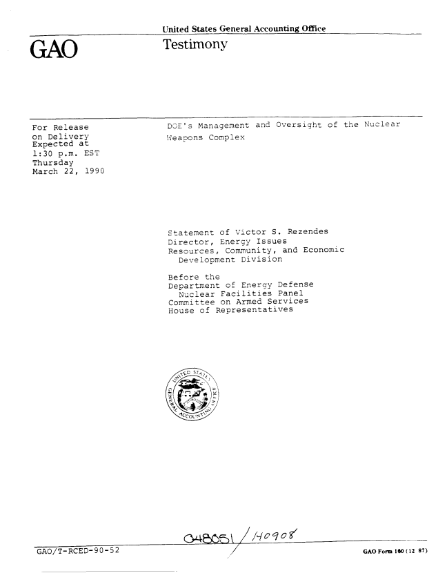 handle is hein.gao/gaobaapct0001 and id is 1 raw text is: 

United States General Accounting Office

Testimony


GAO


For Release
on Delivery
Expected at
1:30 p.m. EST
Thursday
March 22, 1990


DOE's Management and Oversight of the Nuclear
Weapons Complex


Statement of Victor S. Rezendes
Director, Energy Issues
Resources, Community, and Economic
  Development Division

Before the
Department of Energy Defense
  Nuclear Facilities Panel
Committee on Armed Services
House of Representatives


GAO/T-RCED-90-52                                               GAO Form lO ( 12 87)


