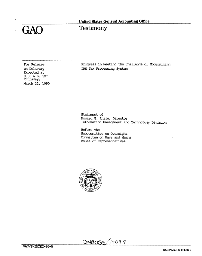 handle is hein.gao/gaobaapcx0001 and id is 1 raw text is: 




United States General Accounting Office

Testimony


GAO


For Release
on Delivery
Expected at
9:30 a.m. EST
Thursday,
March 22, 1990


Progress in Meeting the Challenge of Modernizing
IRS Tax Processing System


Statement of
Howard G. Rhile, Director
Information Management and


Technology Division


Before the
Subccrnittee on Oversight
Carttee on Ways and Means
House of Representatives


                              Qr-4eCSS/ /4c03 17
GAO/T-IMrJ-90-5
                                                                       GAO Form 160 (12/87)


