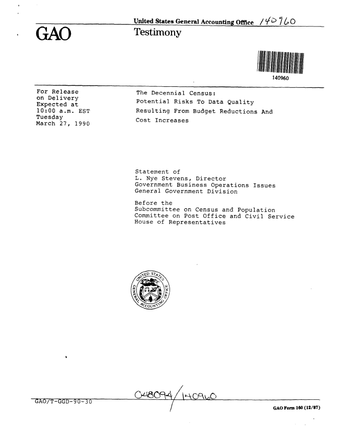 handle is hein.gao/gaobaapda0001 and id is 1 raw text is: 

                          United States General Accounting Office /   7   0

GAO                       Testimony





                                                              140960


For Release
on Delivery
Expected at
10:00 a.m. EST
Tuesday
March 27, 1990


The Decennial Census:
Potential Risks To Data Quality
Resulting From Budget Reductions And
Cost Increases


Statement of
L. Nye Stevens, Director
Government Business Operations Issues
General Government Division

Before the
Subcommittee on Census and Population
Committee on Post Office and Civil Service
House of Representatives


348fk- 14A o~O6


GAO/T-GGD-90-30                    _   '                             1
                                          /r                  GAO Form 160 (12/87)


