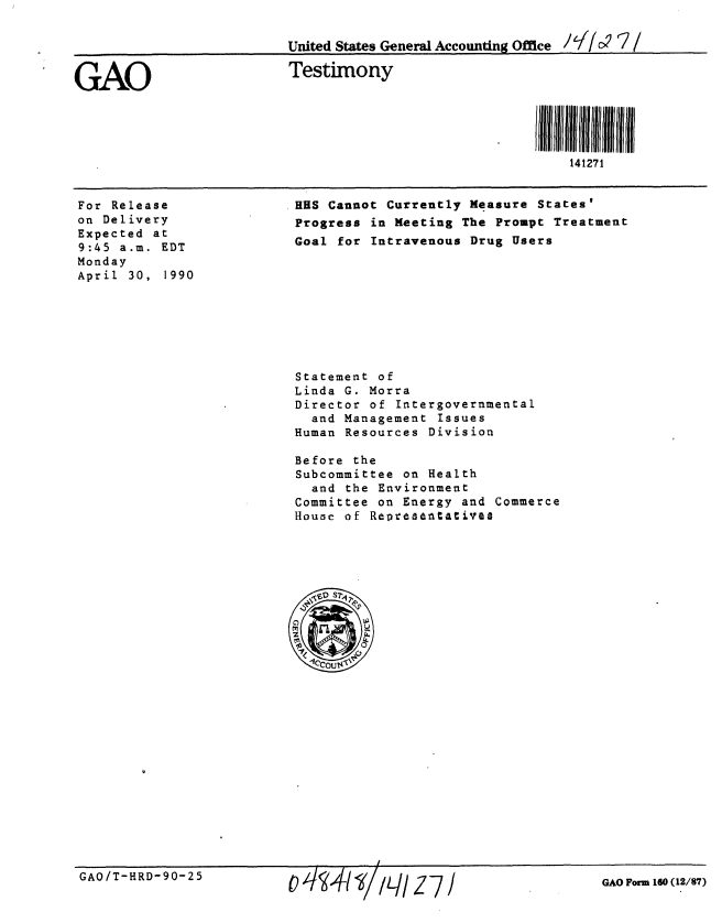 handle is hein.gao/gaobaapfc0001 and id is 1 raw text is: 

United States General Accounting Office / C/  (7/

Testimony






                                  141271


For Release
on Delivery
Expected at
9:45 a.m. EDT
Monday
April 30, 1990


HUS Cannot Currently Measure States'
Progress in Meeting The Prompt Treatment
Goal for Intravenous Drug Users


Statement of
Linda G. Morra
Director of Intergovernmental
  and Management Issues
Human Resources Division

Before the
Subcommittee on Health
  and the Environment
Committee on Energy and Commerce
Houae of Rooesentatives


GAO/T-HRD-90-25


GAO Form 160 (12/87)


GAO


111q1 Z 7


