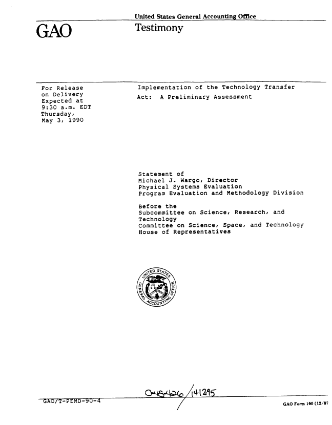 handle is hein.gao/gaobaapfi0001 and id is 1 raw text is: 
Untited States General Accounting Office


GAO


Testimony


For Release
on Delivery
Expected at
9:30 a.m. EDT
Thursday,
May 3, 1990


Implementation of the Technology Transfer
Act: A Preliminary Assessment


Statement of
Michael J. Wargo, Director
Physical Systems Evaluation
Program Evaluation and Methodology Division

Before the
Subcommittee on Science, Research, and
Technology
Committee on Science, Space, and Technology
House of Representatives


Gm~4~.L~(c, I%12~95


GAO/T-PEMD-9U-4


GAO Form 160 (12/87



