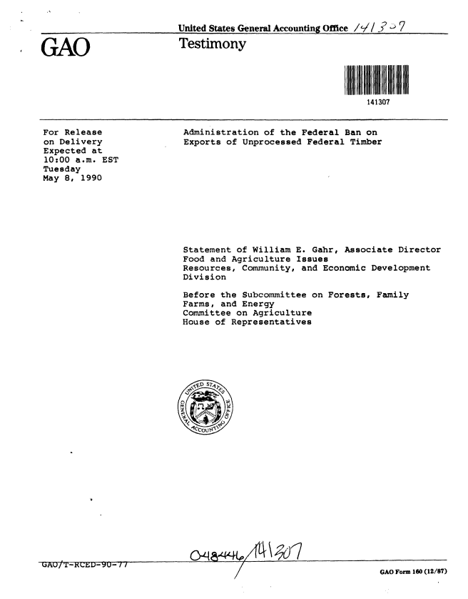 handle is hein.gao/gaobaapfk0001 and id is 1 raw text is: 

                          United States General Accounting Office /V/  7


GAO                       Testimony




                                                             141307


For Release
on Delivery
Expected at
10:00 a.m. EST
Tuesday
May 8, 1990


Administration of the Federal Ban on
Exports of Unprocessed Federal Timber


Statement of William E. Gahr, Associate Director
Food and Agriculture Issues
Resources, Community, and Economic Development
Division

Before the Subcommittee on Forests, Family
Farms, and Energy
Committee on Agriculture
House of Representatives


%J~AIJ/ -ALDru- / i


GAO Form 160 (12/87)


