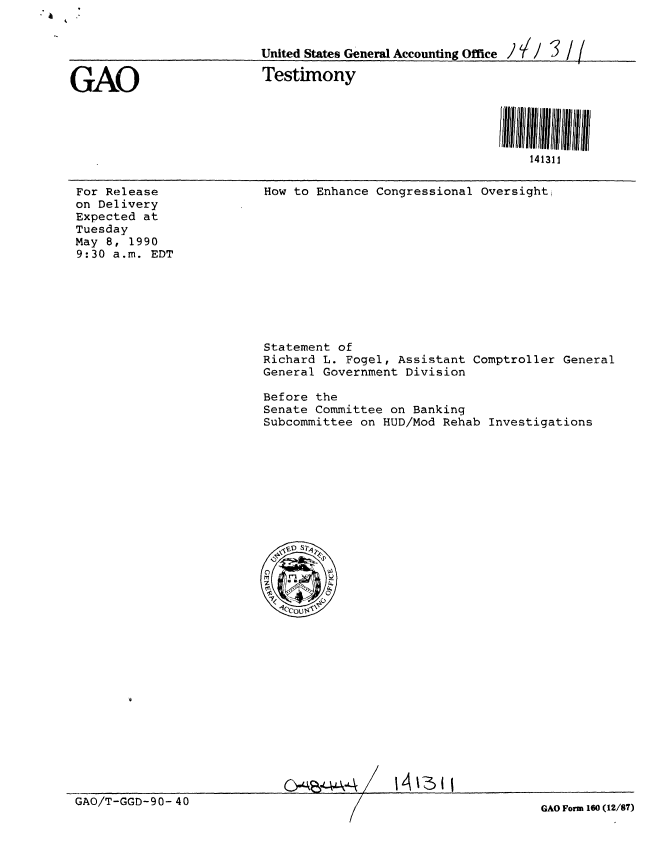 handle is hein.gao/gaobaapfm0001 and id is 1 raw text is: 


                          United States General Accounting Office / / / 3 / /


GAO                       Testimony





                                                              141311


For Release
on Delivery
Expected at
Tuesday
May 8, 1990
9:30 a.m. EDT


How to Enhance Congressional Oversight,


Statement of
Richard L. Fogel, Assistant Comptroller General
General Government Division

Before the
Senate Committee on Banking
Subcommittee on HUD/Mod Rehab Investigations


GAO/T-GGD-90- 40


GAO Form 160 (12/87)


O-q-4-,.><A. / 14 1-3 11


