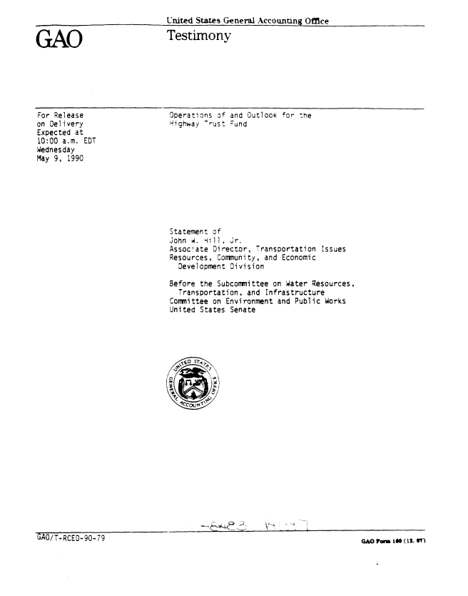 handle is hein.gao/gaobaapfq0001 and id is 1 raw text is: 
United States General Accounting Office


GAO


Testimony


For Release
on Delivery
Expected at
10:00 a.m. EDT
Wednesday
May 9, 1990


Operations of and Outlook for The
Highway -rust Fund


Statement of
John M. Hill, Jr.
Associate Director, Transportation Issues
Resources, Community, and Economic
  Development Division

Before the Subcommittee on Water Resources,
  Transportation, and Infrastructure
Committee on Environment and Public Works
United States Senate







   0q3T


_________________              ___    ~             v>


GAO/T-RCED-90-79


GAO F   IGO (11 SV')


